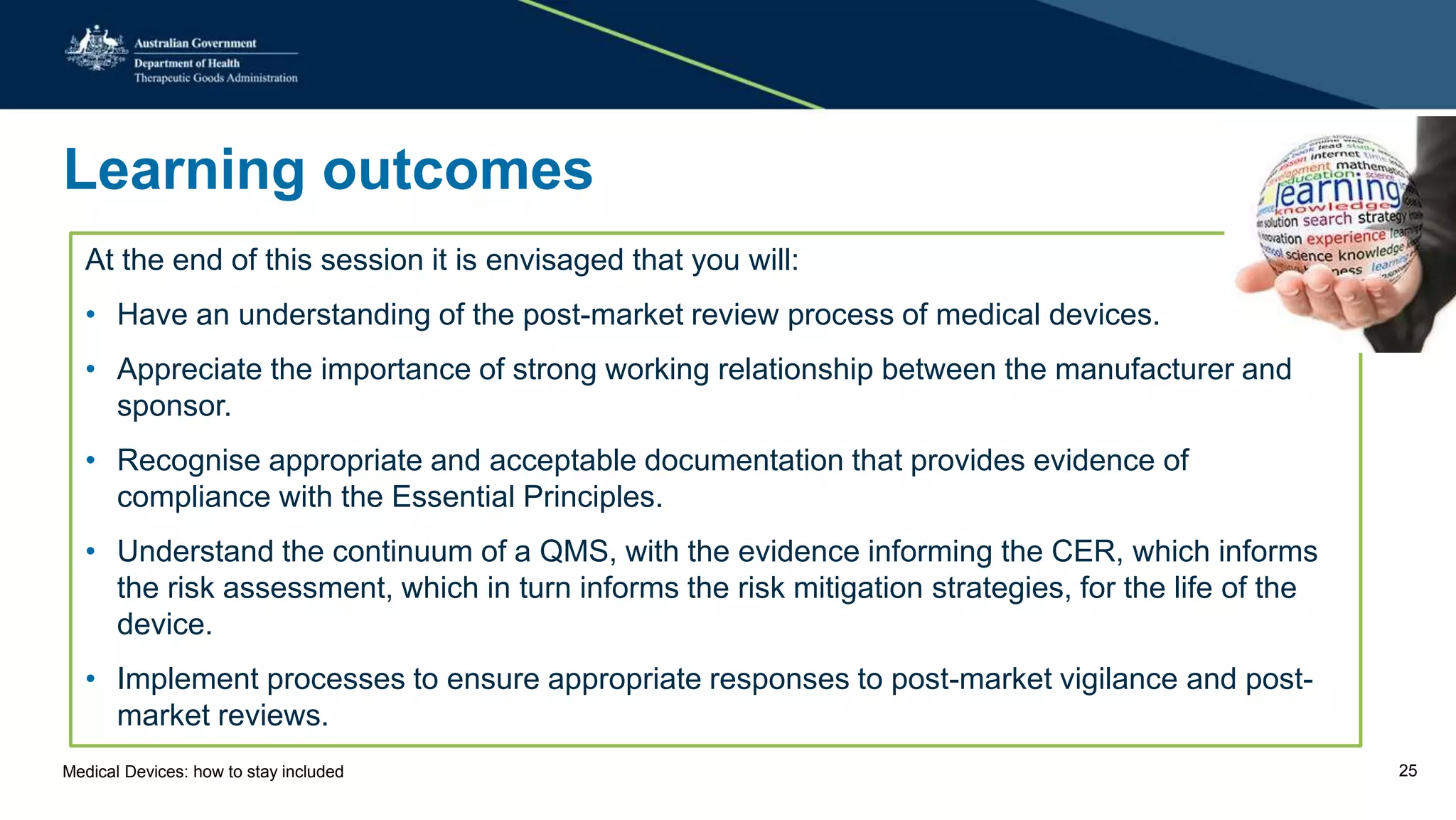 Learning outcomes
At the end of this session it is envisaged that you will:
• Have an understanding of the post-market review process of medical devices.
• Appreciate the importance of strong working relationship between the manufacturer and
sponsor.
• Recognise appropriate and acceptable documentation that provides evidence of
compliance with the Essential Principles.
• Understand the continuum of a QMS, with the evidence informing the CER, which informs
the risk assessment, which in turn informs the risk mitigation strategies, for the life of the
device.
• Implement processes to ensure appropriate responses to post-market vigilance and post-
market reviews.
Medical Devices: how to stay included 25
 