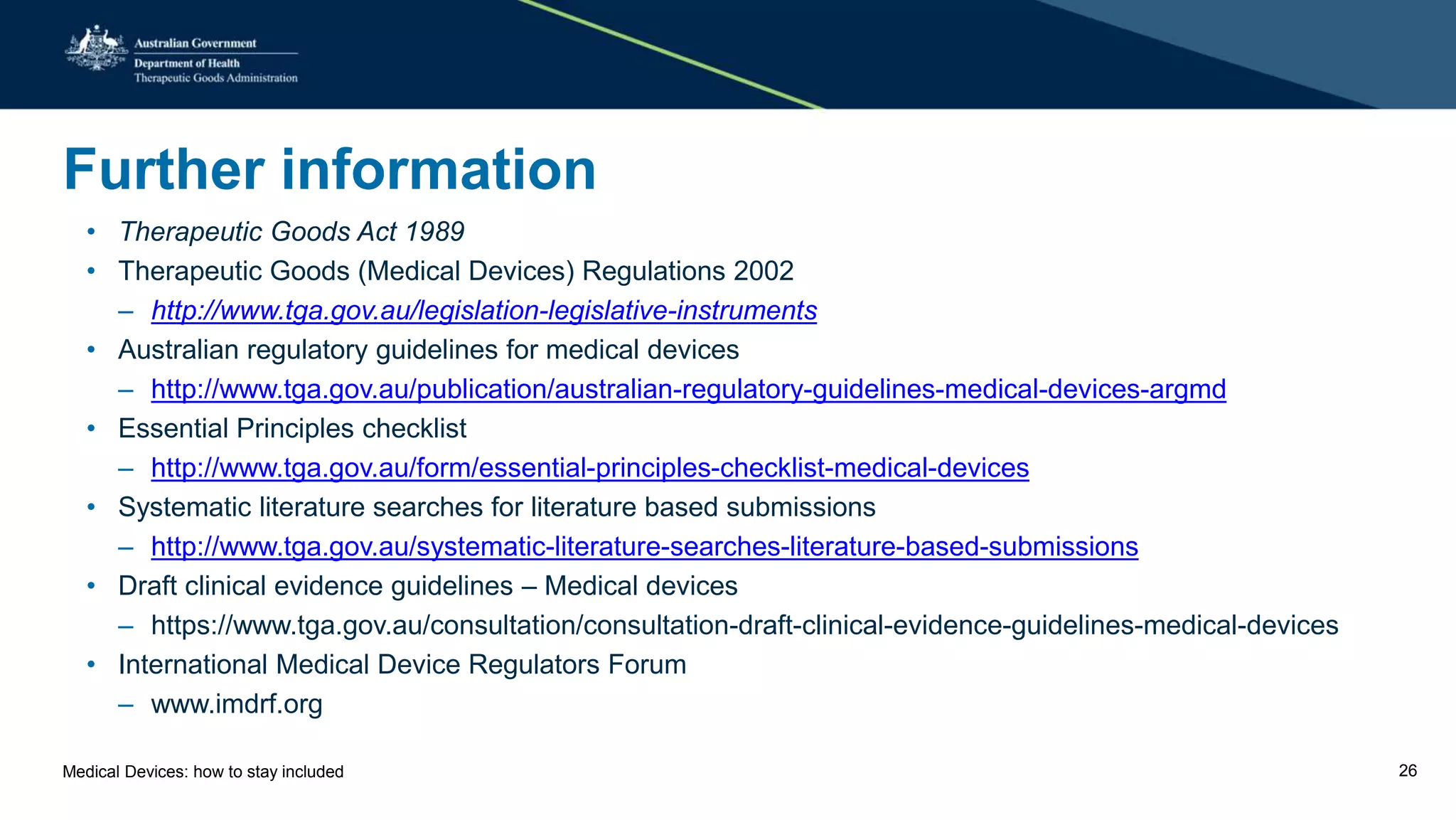 Further information
• Therapeutic Goods Act 1989
• Therapeutic Goods (Medical Devices) Regulations 2002
– http://www.tga.gov.au/legislation-legislative-instruments
• Australian regulatory guidelines for medical devices
– http://www.tga.gov.au/publication/australian-regulatory-guidelines-medical-devices-argmd
• Essential Principles checklist
– http://www.tga.gov.au/form/essential-principles-checklist-medical-devices
• Systematic literature searches for literature based submissions
– http://www.tga.gov.au/systematic-literature-searches-literature-based-submissions
• Draft clinical evidence guidelines – Medical devices
– https://www.tga.gov.au/consultation/consultation-draft-clinical-evidence-guidelines-medical-devices
• International Medical Device Regulators Forum
– www.imdrf.org
Medical Devices: how to stay included 26
 