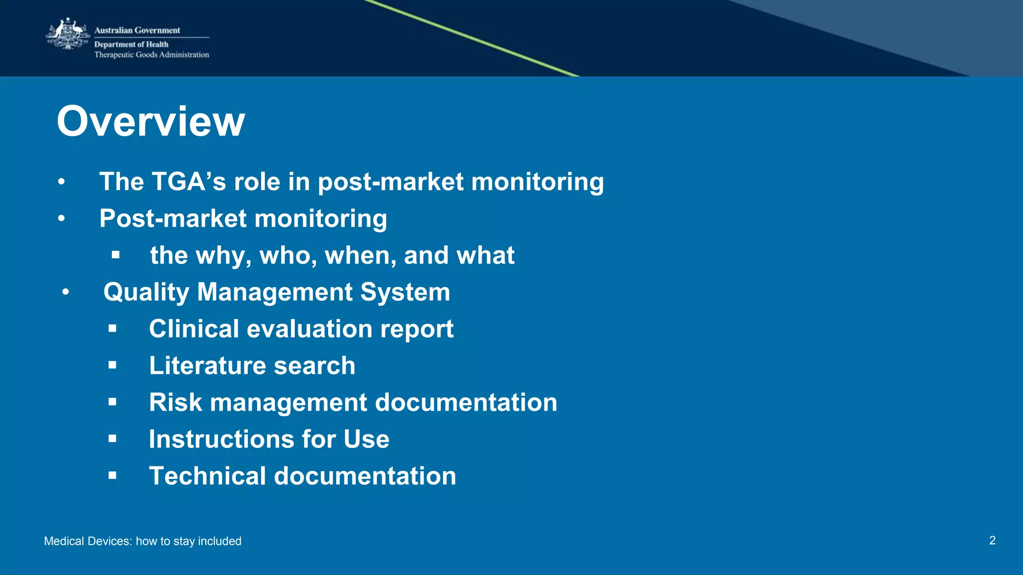 Overview
• The TGA’s role in post-market monitoring
• Post-market monitoring
 the why, who, when, and what
• Quality Management System
 Clinical evaluation report
 Literature search
 Risk management documentation
 Instructions for Use
 Technical documentation
Medical Devices: how to stay included 2
 