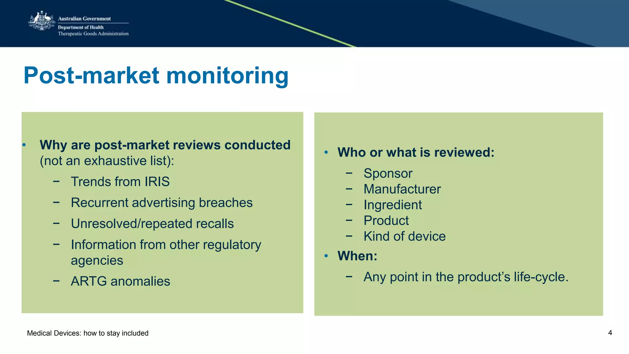 Post-market monitoring
• Why are post-market reviews conducted
(not an exhaustive list):
− Trends from IRIS
− Recurrent advertising breaches
− Unresolved/repeated recalls
− Information from other regulatory
agencies
− ARTG anomalies
• Who or what is reviewed:
− Sponsor
− Manufacturer
− Ingredient
− Product
− Kind of device
• When:
− Any point in the product’s life-cycle.
Medical Devices: how to stay included 4
 