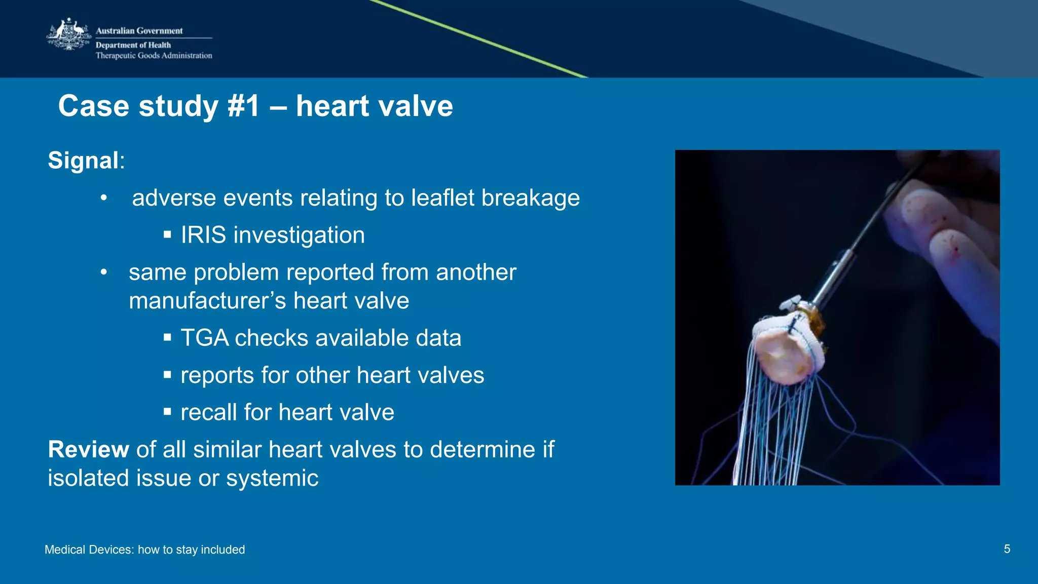 Case study #1 – heart valve
Signal:
• adverse events relating to leaflet breakage
 IRIS investigation
• same problem reported from another
manufacturer’s heart valve
 TGA checks available data
 reports for other heart valves
 recall for heart valve
Review of all similar heart valves to determine if
isolated issue or systemic
Medical Devices: how to stay included 5
 