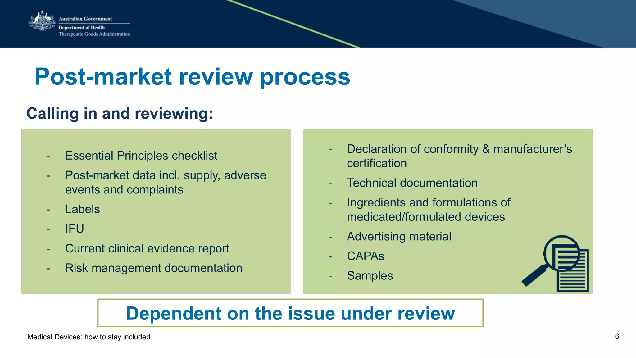 Post-market review process
Calling in and reviewing:
- Essential Principles checklist
- Post-market data incl. supply, adverse
events and complaints
- Labels
- IFU
- Current clinical evidence report
- Risk management documentation
- Declaration of conformity & manufacturer’s
certification
- Technical documentation
- Ingredients and formulations of
medicated/formulated devices
- Advertising material
- CAPAs
- Samples
Dependent on the issue under review
Medical Devices: how to stay included 6
 
