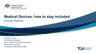 Medical Devices: how to stay included
Annual Reports
Catherine Looram
Post-Market Investigator
Device Vigilance and Monitoring Section
Medical Devices Branch
Therapeutic Goods Administration
 