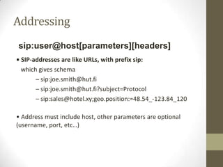 Addressing
sip:user@host[parameters][headers]
• SIP-addresses are like URLs, with prefix sip:
which gives schema
– sip:joe.smith@hut.fi
– sip:joe.smith@hut.fi?subject=Protocol
– sip:sales@hotel.xy;geo.position:=48.54_-123.84_120
• Address must include host, other parameters are optional
(username, port, etc…)
 
