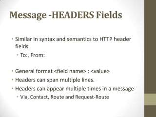 Message -HEADERS Fields
• Similar in syntax and semantics to HTTP header
fields
• To:, From:
• General format <field name> : <value>
• Headers can span multiple lines.
• Headers can appear multiple times in a message
• Via, Contact, Route and Request-Route
 