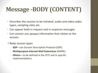 Message -BODY (CONTENT)
• Describes the session to be initiated, audio and video codec
types, sampling rates etc.
• Can appear both in request and in response messages
• Can contain any opaque information that relates to the
session .
Body session types
• SDP—see Session Description Protocol (SDP).
• Multipurpose Internet Mail Extensions (MIME).
• Others—to be defined in the IETF and in specific
implementations.
 