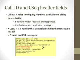 Call-ID and CSeq header fields
• Call-ID: It helps to uniquely identify a particular SIP dialog
• or registration
– It helps to match requests and responses
– It helps to detect duplicated messages
• • CSeq: It is a number that uniquely identifies the transaction
in a call
• • Present in all SIP messages
 