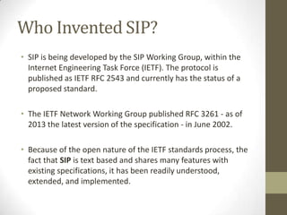 Who Invented SIP?
• SIP is being developed by the SIP Working Group, within the
Internet Engineering Task Force (IETF). The protocol is
published as IETF RFC 2543 and currently has the status of a
proposed standard.
• The IETF Network Working Group published RFC 3261 - as of
2013 the latest version of the specification - in June 2002.
• Because of the open nature of the IETF standards process, the
fact that SIP is text based and shares many features with
existing specifications, it has been readily understood,
extended, and implemented.
 