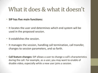 What it does & what it doesn't
• SIP has five main functions:
• It locates the user and determines which end system will be
used in the proposed session.
• It establishes the session.
• It manages the session, handling call termination, call transfer,
changes to session parameters, and so forth.
• Call feature changes: SIP allows a user to change a call’s characteristics
during the call. For example, as a user, you may want to enable of
disable video, especially while a new user joins a session.
 