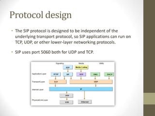 Protocol design
• The SIP protocol is designed to be independent of the
underlying transport protocol, so SIP applications can run on
TCP, UDP, or other lower-layer networking protocols.
• SIP uses port 5060 both for UDP and TCP.
 