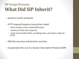 SIPDesignElements
What Did SIP Inherit?
• based on earlier protocols
• HTTP request/response transaction model
• client invokes server method/function
• receives at least one response
• using most header fields, encoding rules, and status codes of
HTTP
• DNS like recursive and iterative searches
• incorporates the use of a Session Description Protocol (SDP)
 