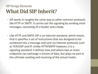 SIPDesignElements
What Did SIP Inherit?
• SIP works in roughly the same way as other common protocols
like HTTP or SMTP. It carries out the signaling by sending small
messages, consisting of a header and a body.
• Like HTTP and SMTP, SIP is an Internet standard, which means
that it specifies a set of instructions that are designed to be
combined into a message and sent via Internet protocols such
as TCP/UDP and IP. Unlike HTTP/SMTP however, it is a
signaling standard: it defines how and where two or more
endpoints can exchange a stream of data, but plays no part in
the ultimate sending and receiving of the actual media.
 