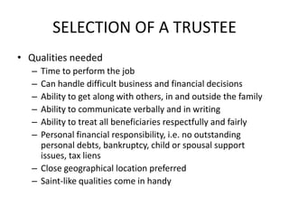 SELECTION OF A TRUSTEE
• Qualities needed
   – Time to perform the job
   – Can handle difficult business and financial decisions
   – Ability to get along with others, in and outside the family
   – Ability to communicate verbally and in writing
   – Ability to treat all beneficiaries respectfully and fairly
   – Personal financial responsibility, i.e. no outstanding
     personal debts, bankruptcy, child or spousal support
     issues, tax liens
   – Close geographical location preferred
   – Saint-like qualities come in handy
 