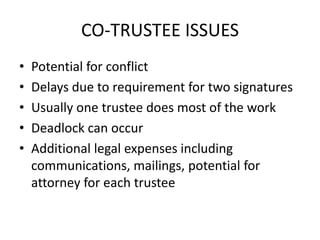 CO-TRUSTEE ISSUES
•   Potential for conflict
•   Delays due to requirement for two signatures
•   Usually one trustee does most of the work
•   Deadlock can occur
•   Additional legal expenses including
    communications, mailings, potential for
    attorney for each trustee
 