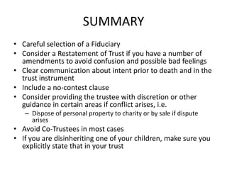 SUMMARY
• Careful selection of a Fiduciary
• Consider a Restatement of Trust if you have a number of
  amendments to avoid confusion and possible bad feelings
• Clear communication about intent prior to death and in the
  trust instrument
• Include a no-contest clause
• Consider providing the trustee with discretion or other
  guidance in certain areas if conflict arises, i.e.
   – Dispose of personal property to charity or by sale if dispute
     arises
• Avoid Co-Trustees in most cases
• If you are disinheriting one of your children, make sure you
  explicitly state that in your trust
 