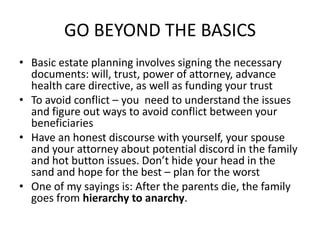 GO BEYOND THE BASICS
• Basic estate planning involves signing the necessary
  documents: will, trust, power of attorney, advance
  health care directive, as well as funding your trust
• To avoid conflict – you need to understand the issues
  and figure out ways to avoid conflict between your
  beneficiaries
• Have an honest discourse with yourself, your spouse
  and your attorney about potential discord in the family
  and hot button issues. Don’t hide your head in the
  sand and hope for the best – plan for the worst
• One of my sayings is: After the parents die, the family
  goes from hierarchy to anarchy.
 