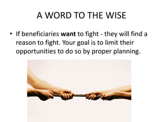 A WORD TO THE WISE
• If beneficiaries want to fight - they will find a
  reason to fight. Your goal is to limit their
  opportunities to do so by proper planning.
 