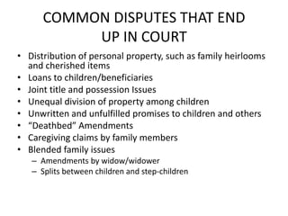 COMMON DISPUTES THAT END
           UP IN COURT
• Distribution of personal property, such as family heirlooms
  and cherished items
• Loans to children/beneficiaries
• Joint title and possession Issues
• Unequal division of property among children
• Unwritten and unfulfilled promises to children and others
• “Deathbed” Amendments
• Caregiving claims by family members
• Blended family issues
   – Amendments by widow/widower
   – Splits between children and step-children
 