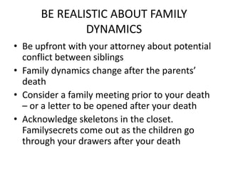 BE REALISTIC ABOUT FAMILY
              DYNAMICS
• Be upfront with your attorney about potential
  conflict between siblings
• Family dynamics change after the parents’
  death
• Consider a family meeting prior to your death
  – or a letter to be opened after your death
• Acknowledge skeletons in the closet.
  Familysecrets come out as the children go
  through your drawers after your death
 
