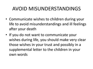 AVOID MISUNDERSTANDINGS
• Communicate wishes to children during your
  life to avoid misunderstandings and ill feelings
  after your death
• If you do not want to communicate your
  wishes during life, you should make very clear
  those wishes in your trust and possibly in a
  supplemental letter to the children in your
  own words
 