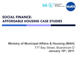 SOCIAL FINANCE: AFFORDABLE HOUSING CASE STUDIES Ministry of Municipal Affairs & Housing (MAH) 777 Bay Street, Boardroom D January 19 th , 2011 