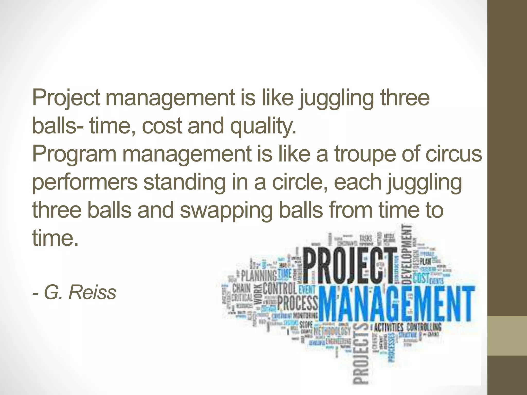 Project management is like juggling three 
balls- time, cost and quality. 
Program management is like a troupe of circus 
performers standing in a circle, each juggling 
three balls and swapping balls from time to 
time. 
- G. Reiss 
 