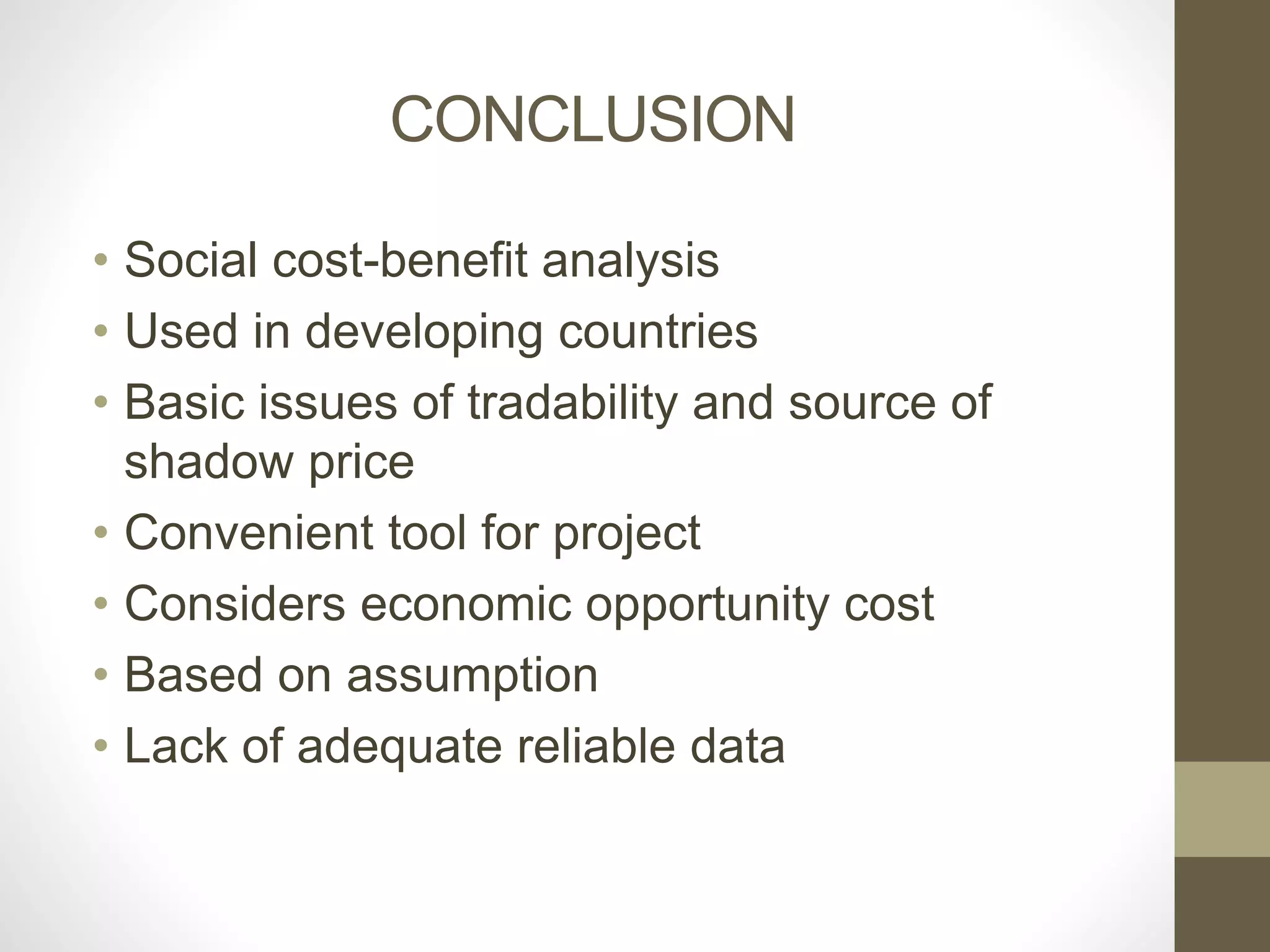 CONCLUSION 
• Social cost-benefit analysis 
• Used in developing countries 
• Basic issues of tradability and source of 
shadow price 
• Convenient tool for project 
• Considers economic opportunity cost 
• Based on assumption 
• Lack of adequate reliable data 
 