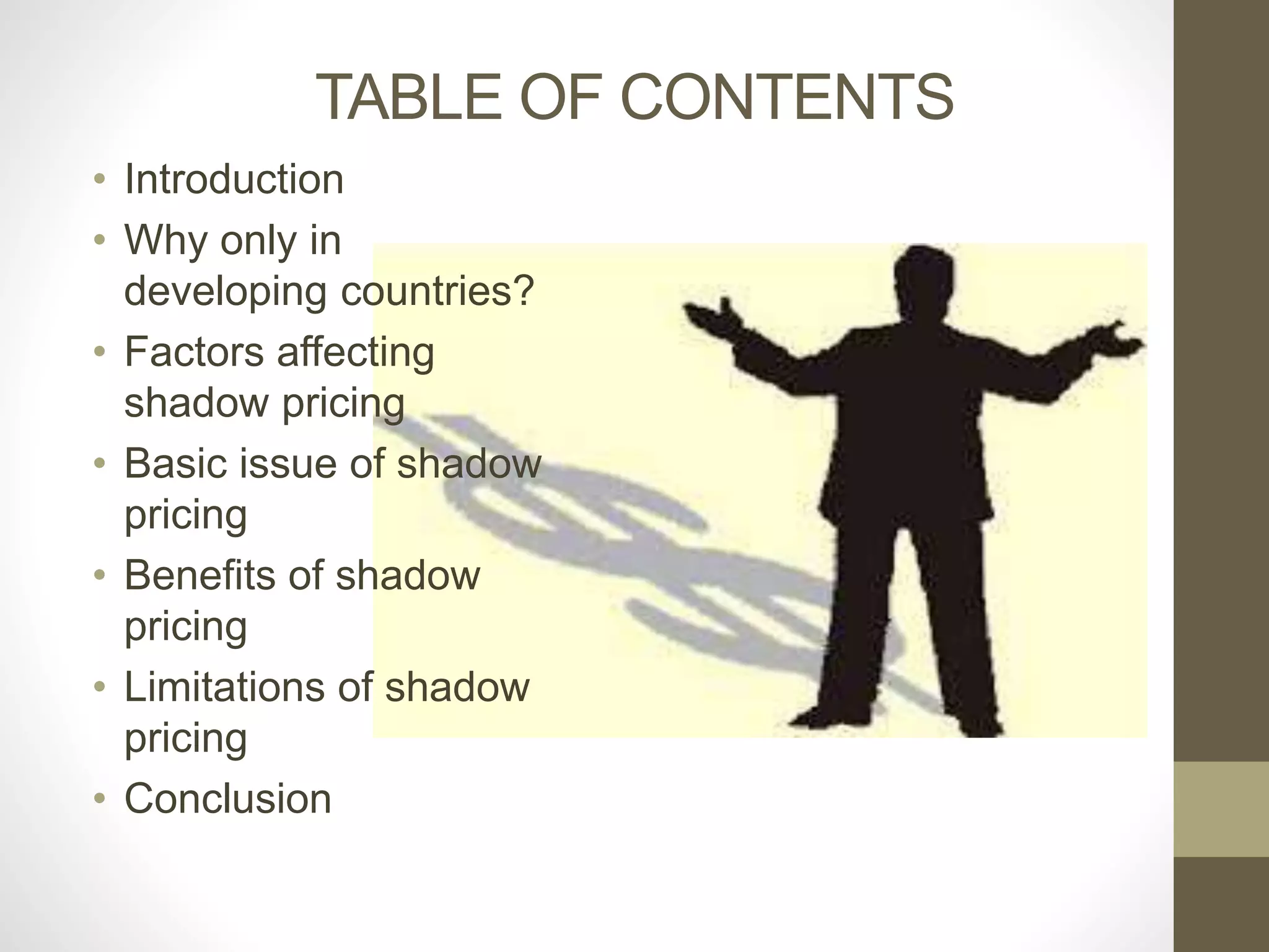 TABLE OF CONTENTS 
• Introduction 
• Why only in 
developing countries? 
• Factors affecting 
shadow pricing 
• Basic issue of shadow 
pricing 
• Benefits of shadow 
pricing 
• Limitations of shadow 
pricing 
• Conclusion 
 