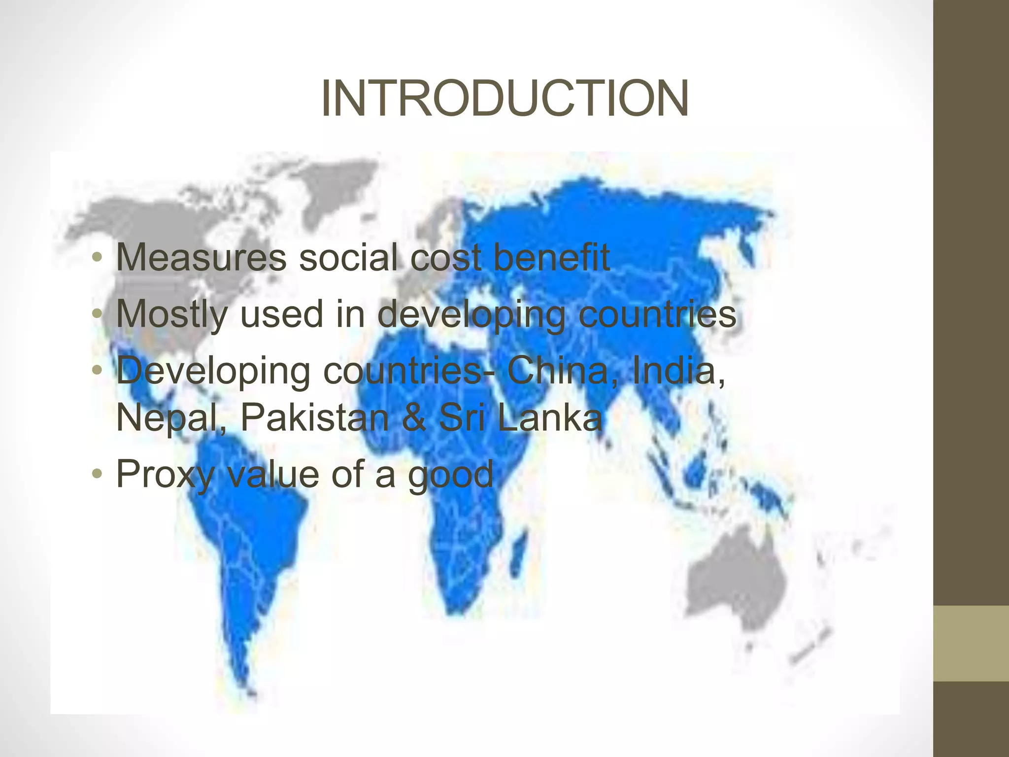 INTRODUCTION 
• Measures social cost benefit 
• Mostly used in developing countries 
• Developing countries- China, India, 
Nepal, Pakistan & Sri Lanka 
• Proxy value of a good 
 