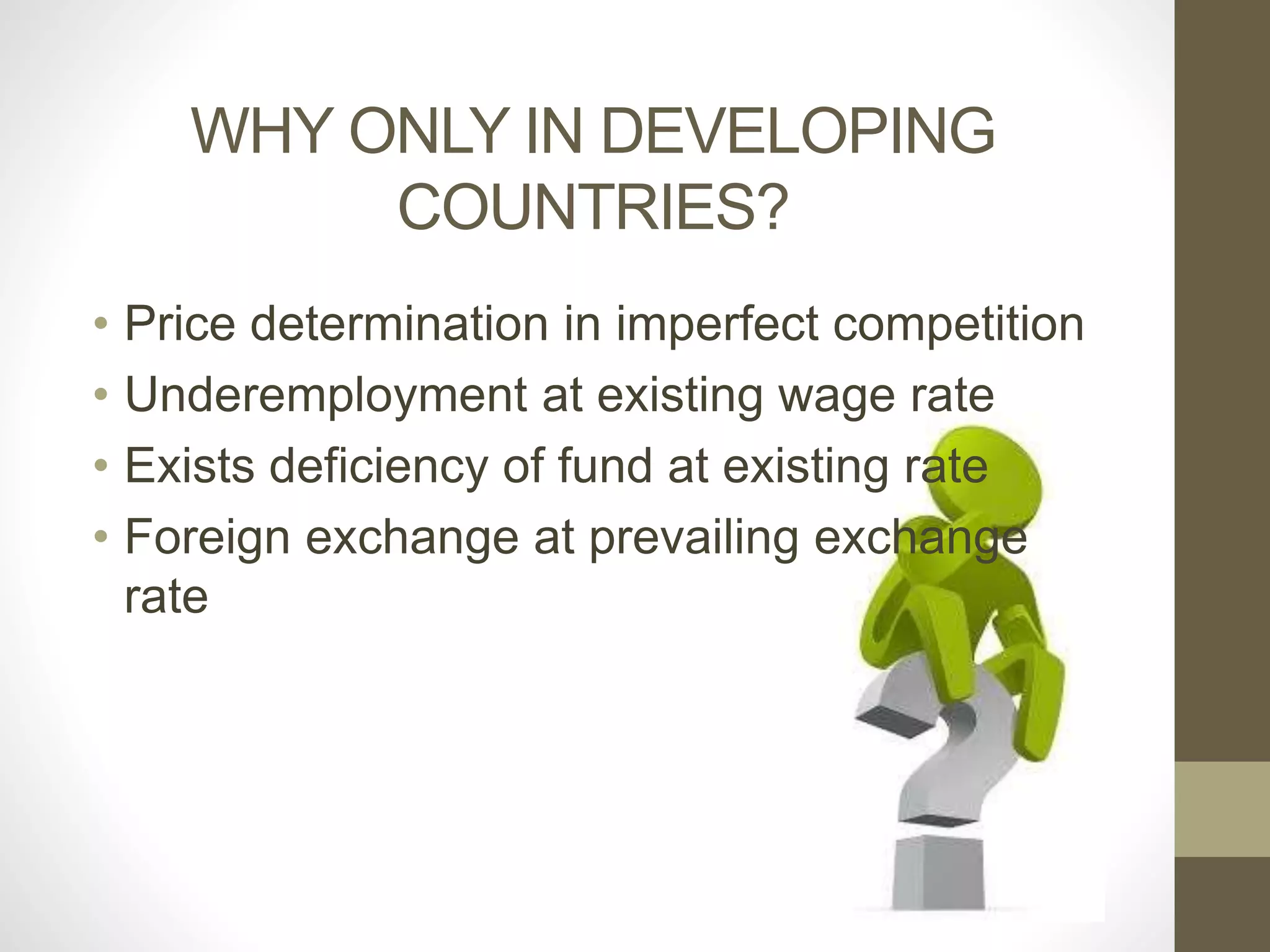 WHY ONLY IN DEVELOPING 
COUNTRIES? 
• Price determination in imperfect competition 
• Underemployment at existing wage rate 
• Exists deficiency of fund at existing rate 
• Foreign exchange at prevailing exchange 
rate 
 