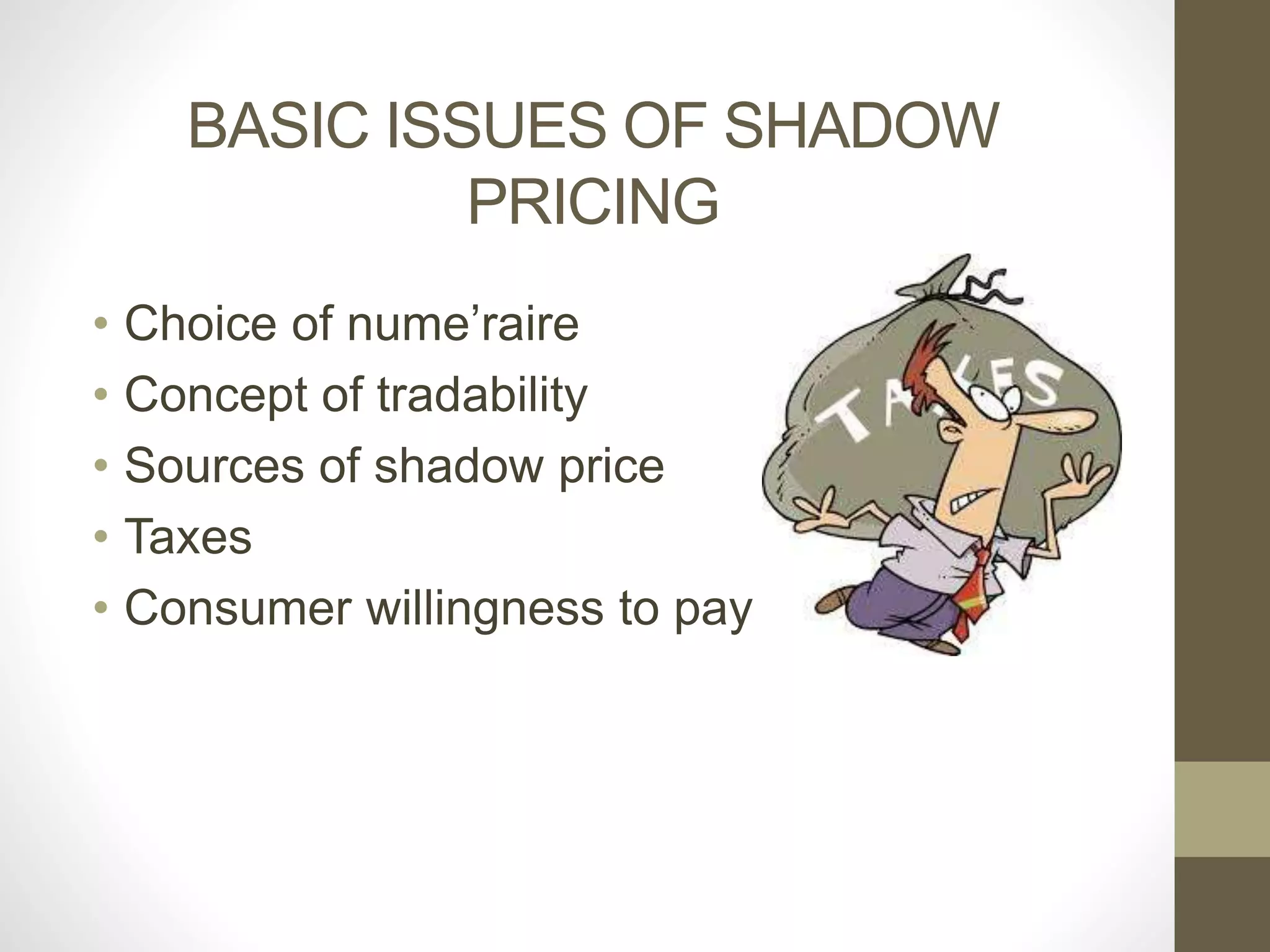 BASIC ISSUES OF SHADOW 
PRICING 
• Choice of nume’raire 
• Concept of tradability 
• Sources of shadow price 
• Taxes 
• Consumer willingness to pay 
 