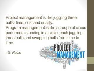 Project management is like juggling three 
balls- time, cost and quality. 
Program management is like a troupe of circus 
performers standing in a circle, each juggling 
three balls and swapping balls from time to 
time. 
- G. Reiss 
 
