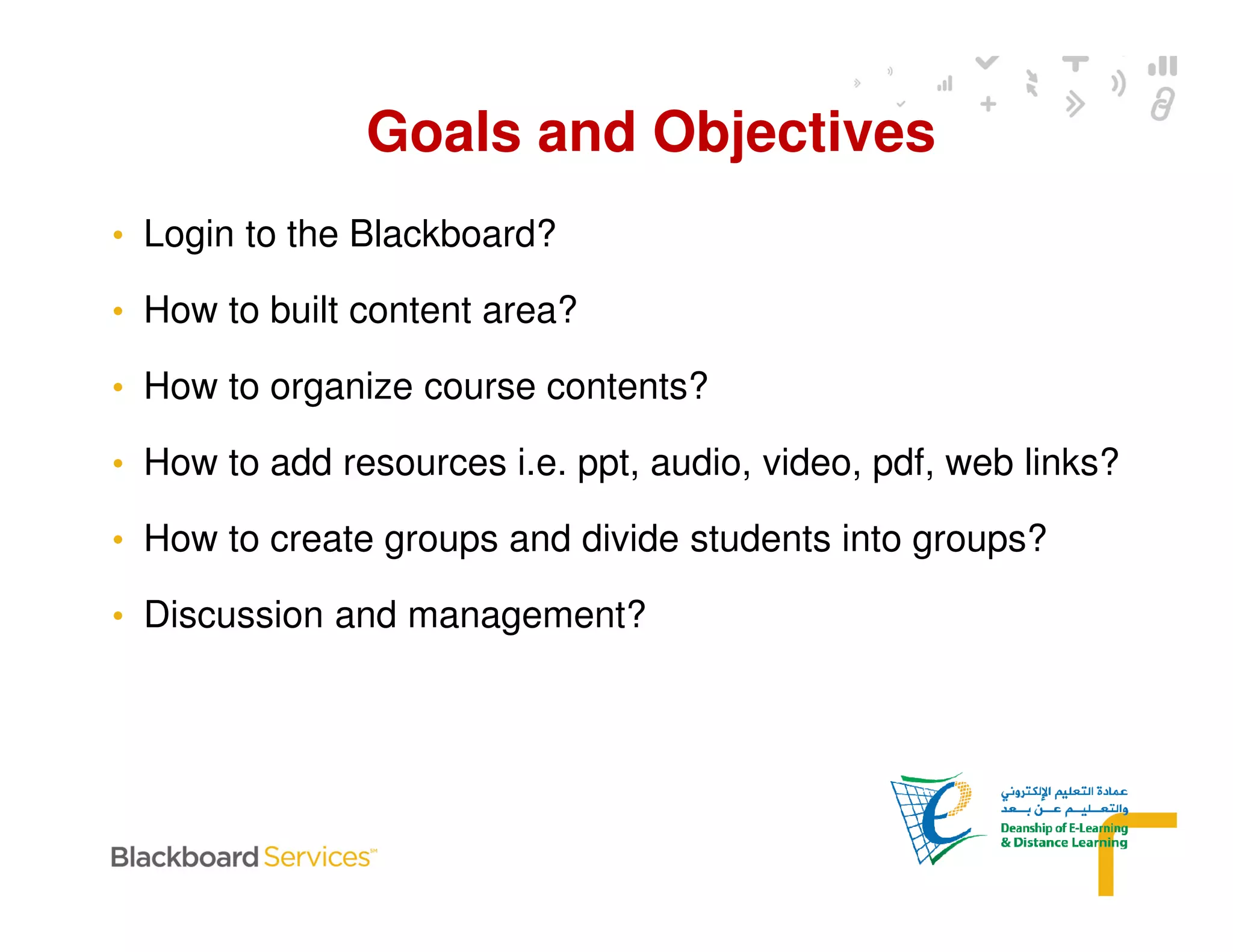 • Login to the Blackboard?
• How to built content area?
• How to organize course contents?
• How to add resources i.e. ppt, audio, video, pdf, web links?
• How to create groups and divide students into groups?
• Discussion and management?
Goals and Objectives
 