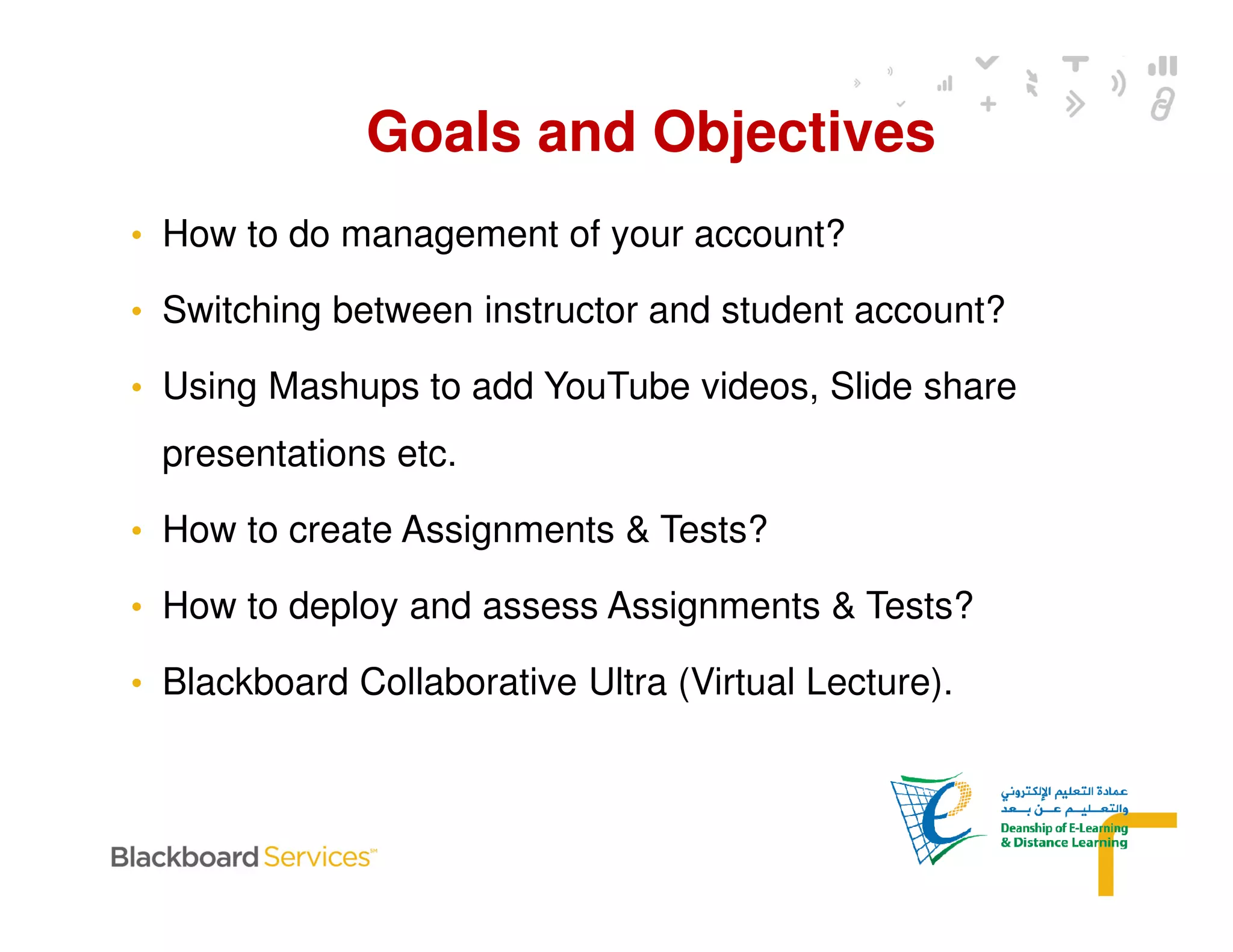 • How to do management of your account?
• Switching between instructor and student account?
• Using Mashups to add YouTube videos, Slide share
presentations etc.
• How to create Assignments & Tests?
• How to deploy and assess Assignments & Tests?
• Blackboard Collaborative Ultra (Virtual Lecture).
Goals and Objectives
 