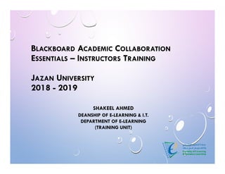 SHAKEEL AHMED
DEANSHIP OF E-LEARNING & I.T.
DEPARTMENT OF E-LEARNING
(TRAINING UNIT)
BLACKBOARD ACADEMIC COLLABORATION
ESSENTIALS – INSTRUCTORS TRAINING
JAZAN UNIVERSITY
2018 - 2019
 