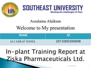 15/04/2019 1
Assalamu Alaikum
Welcome to My presentation
In-plant Training Report at
Ziska Pharmaceuticals Ltd.
NAME ID
ALI ASRAF SOHEL 2015000300008
 