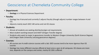 Geoscience at Chemeketa Community College
• Department:
• Geology is in Physical Sciences Department
• Faculty:
• Geology has 4 tenured and currently 5 adjunct faculty (though adjunct number ranges between 4 and
12).
• Adjuncts mainly teach GEO 140 series and not GS classes
• Students:
• Almost all students are seeking distribution/gen-ed requirements
• Most student working toward and AAOT (Oregon Transfer degree)
• Students who want to major in geoscience transfer to Western Oregon University (Earth Science Degree)
and Oregon State University (varying geoscience degrees)
• Courses:
• All courses are 4-credit science courses with a lab. GEO courses tend to be more rigorous than GS
courses
• Geology has many different courses offered at least once a year at all campuses. GS classes are more
rare, depends on the campus and center, mainly GS 106 is offered.
 