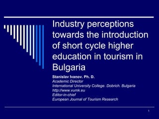 1 
Industry perceptions towards the introduction of short cycle higher education in tourism in Bulgaria 
Stanislav Ivanov. Ph. D. 
Academic Director 
International University College. Dobrich. Bulgaria 
http://www.vumk.eu 
Editor-in-chief 
European Journal of Tourism Research  