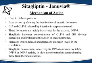 Sitagliptin - Januvia®
Mechanism of Action
• Used in diabetic patients
• Exert action by slowing the inactivation of incretin hormones.
• GIP and GLP-1 released by intestine in response to meal.
• These hormones are rapidly inactivated by the enzyme, DPP-4.
• Sitagliptin increases concentrations of GLP-1 and GIP thereby
increasing and prolonging the action of these hormones.
• Increased insulin release and decreased glucagon levels in the
circulation.
• Sitagliptin demonstrates selectivity for DPP-4 and does not inhibit
DPP-8 or DPP-9 activity in vitro at concentrations approximating
those from therapeutic doses.
 