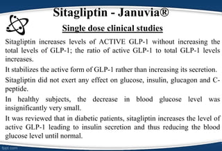 • Sitagliptin increases levels of ACTIVE GLP-1 without increasing the
total levels of GLP-1; the ratio of active GLP-1 to total GLP-1 levels
increases.
• It stabilizes the active form of GLP-1 rather than increasing its secretion.
• Sitagliptin did not exert any effect on glucose, insulin, glucagon and C-
peptide.
• In healthy subjects, the decrease in blood glucose level was
insignificantly very small.
• It was reviewed that in diabetic patients, sitagliptin increases the level of
active GLP-1 leading to insulin secretion and thus reducing the blood
glucose level until normal.
Sitagliptin - Januvia®
Single dose clinical studies
 