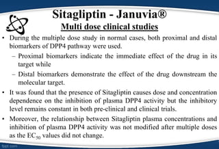 • During the multiple dose study in normal cases, both proximal and distal
biomarkers of DPP4 pathway were used.
– Proximal biomarkers indicate the immediate effect of the drug in its
target while
– Distal biomarkers demonstrate the effect of the drug downstream the
molecular target.
• It was found that the presence of Sitagliptin causes dose and concentration
dependence on the inhibition of plasma DPP4 activity but the inhibitory
level remains constant in both pre-clinical and clinical trials.
• Moreover, the relationship between Sitagliptin plasma concentrations and
inhibition of plasma DPP4 activity was not modified after multiple doses
as the EC50 values did not change.
Sitagliptin - Januvia®
Multi dose clinical studies
 