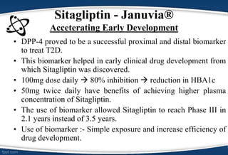 • DPP-4 proved to be a successful proximal and distal biomarker
to treat T2D.
• This biomarker helped in early clinical drug development from
which Sitagliptin was discovered.
• 100mg dose daily  80% inhibition  reduction in HBA1c
• 50mg twice daily have benefits of achieving higher plasma
concentration of Sitagliptin.
• The use of biomarker allowed Sitagliptin to reach Phase III in
2.1 years instead of 3.5 years.
• Use of biomarker :- Simple exposure and increase efficiency of
drug development.
Sitagliptin - Januvia®
Acceterating Early Development
 