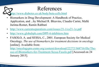 References
• http://www.diabetes.co.uk/body/beta-cells.html
• Biomarkers in Drug Development: A Handbook of Practice,
Application, and ...by Michael R. Bleavins, Claudio Carini, Mallé
Jurima-Romet, Ramin Rahbari
• http://www.currentseparations.com/issues/21-1/cs21-1e.pdf
• http://www.globalrph.com/DPP-4-inhibitors.htm
• FASOLO, A. and SESSA, C., 2001. European Society for Medical
Oncology. The use of biomarkers for treatment decisions in oncology
[online]. Available from:
http://oncologypro.esmo.org/content/download/22272/368716/file/The-
use-of-Biomarkers-for-Treatment-Sessa-Fasolo.pdf [Accessed on 24
January 2015].
 
