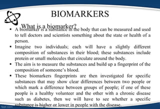 BIOMARKERS
What is a biomarker? A biomarker is a substance in the body that can be measured and used
to tell doctors and scientists something about the state or health of a
person.
 Imagine two individuals; each will have a slightly different
composition of substances in their blood; these substances include
protein or small molecules that circulate around the body.
 The aim is to measure the substances and build up a fingerprint of the
composition of someone’s blood.
 These biomarkers fingerprints are then investigated for specific
substances that may show clear differences between two people or
which mark a difference between groups of people; if one of these
people is a healthy volunteer and the other with a chronic disease
such as diabetes, then we will have to see whether a specific
substance is higher or lower in people with the disease.
 