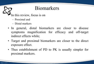 Biomarkers
• In this review, focus is on
– Proximal and
– Distal markers
• In general, distal biomarkers are closer to disease
symptoms magnification for efficacy and off-target
indirect effects while;
• Target and proximal biomarkers are closer to the direct
exposure effect.
• Thus establishment of PD to PK is usually simpler for
proximal markers.
 