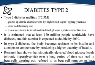 DIABETES TYPE 2
• Type 2 diabetes mellitus (T2DM)
– global epidemic characterized by high blood sugar (hyperglycemia)
– insulin deficiency and
– tissue resistance to insulin-stimulated glucose uptake and utilization.
• It is estimated that at least 170 million people worldwide have
diabetes, and this number is expected to double by 2030.
• In type 2 diabetes, the body becomes resistant to its insulin and
attempts to compensate by producing a higher quantity of insulin.
• Research has shown that chronically elevated blood glucose levels
(chronic hyperglycemia) over a long period of time can lead to
beta cells wearing out, referred to as beta cell turnover or beta
 