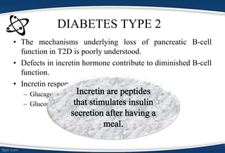 • The mechanisms underlying loss of pancreatic B-cell
function in T2D is poorly understood.
• Defects in incretin hormone contribute to diminished B-cell
function.
• Incretin response due to
– Glucagon-Like Peptide-1 (GLP-1)
– Glucose-Dependent Insulinotropic Peptide (GIP)
DIABETES TYPE 2
 