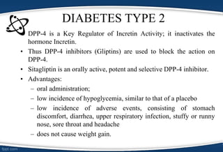 DIABETES TYPE 2
• DPP-4 is a Key Regulator of Incretin Activity; it inactivates the
hormone Incretin.
• Thus DPP-4 inhibitors (Gliptins) are used to block the action on
DPP-4.
• Sitagliptin is an orally active, potent and selective DPP-4 inhibitor.
• Advantages:
– oral administration;
– low incidence of hypoglycemia, similar to that of a placebo
– low incidence of adverse events, consisting of stomach
discomfort, diarrhea, upper respiratory infection, stuffy or runny
nose, sore throat and headache
– does not cause weight gain.
 