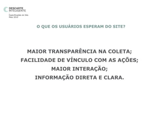 -
Especificações do Site.
Maio 2010




                          O QUE OS USUÁRIOS ESPERAM DO SITE?




                     MAIOR TRANSPARÊNCIA NA COLETA;
             FACILIDADE DE VÍNCULO COM AS AÇÕES;
                               MAIOR INTERAÇÃO;
                          INFORMAÇÃO DIRETA E CLARA.
 