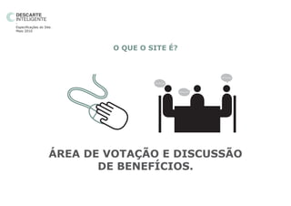 -
Especificações do Site.
Maio 2010




                              O QUE O SITE É?



                                                                   BLA BLA BLA


                                       BLA BLA BLA




                                                     BLA BLA BLA




                     ÁREA DE VOTAÇÃO E DISCUSSÃO
                            DE BENEFÍCIOS.
 
